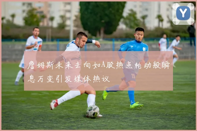 詹姆斯未来去向如A股热点轮动般瞬息万变引发媒体热议