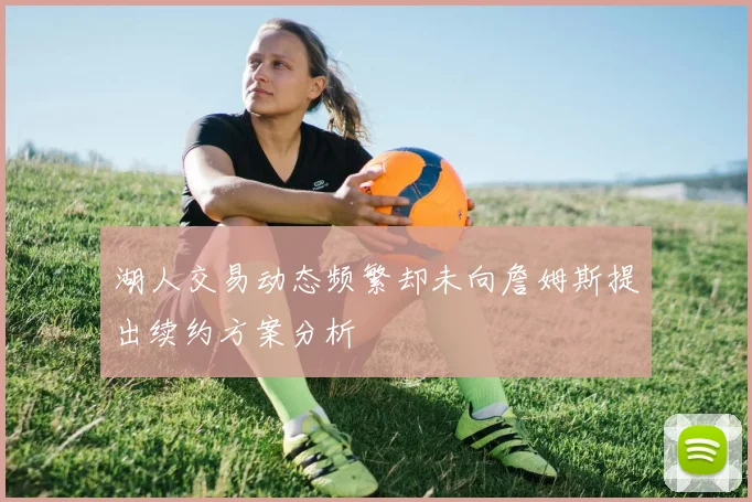湖人交易动态频繁却未向詹姆斯提出续约方案分析