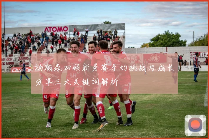 杨瀚森回顾新秀赛季的挑战与成长分享三大关键词解析