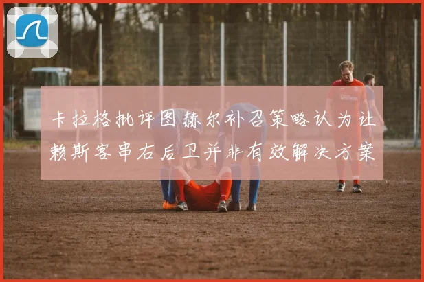 卡拉格批评图赫尔补召策略认为让赖斯客串右后卫并非有效解决方案