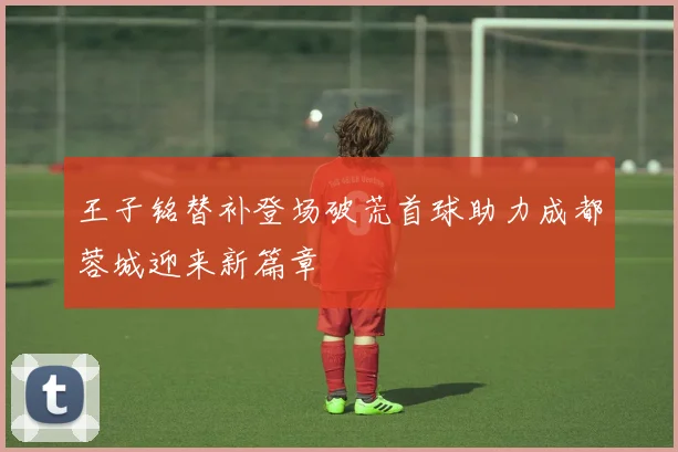 王子铭替补登场破荒首球助力成都蓉城迎来新篇章