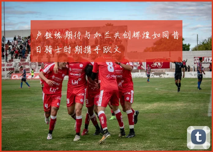 卢教练期待与加兰共创辉煌如同昔日骑士时期携手欧文