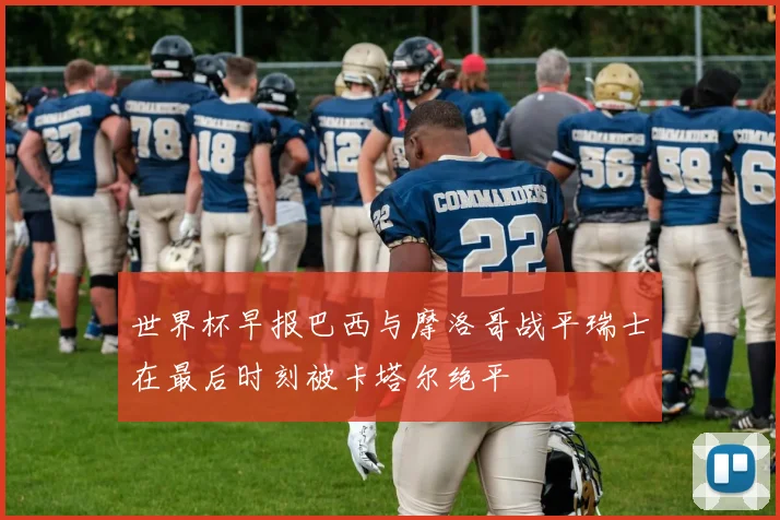 世界杯早报巴西与摩洛哥战平瑞士在最后时刻被卡塔尔绝平