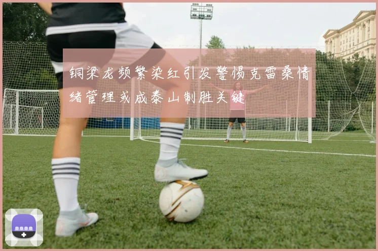 铜梁龙频繁染红引发警惕克雷桑情绪管理或成泰山制胜关键
