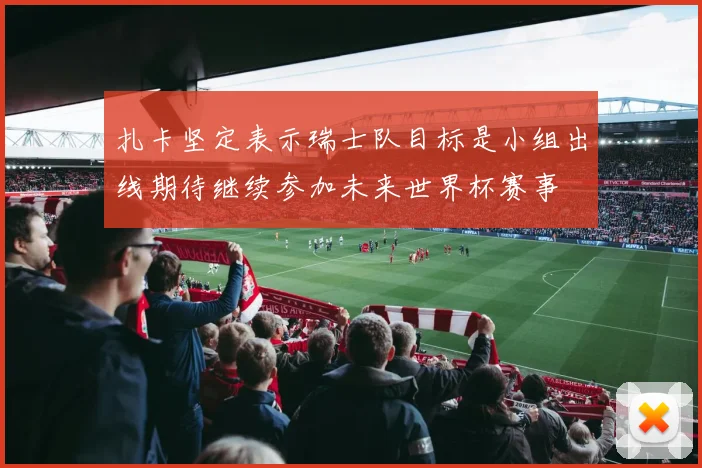 扎卡坚定表示瑞士队目标是小组出线期待继续参加未来世界杯赛事
