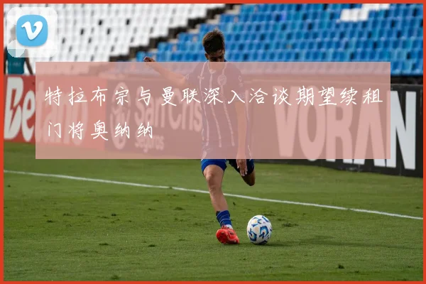 特拉布宗与曼联深入洽谈期望续租门将奥纳纳
