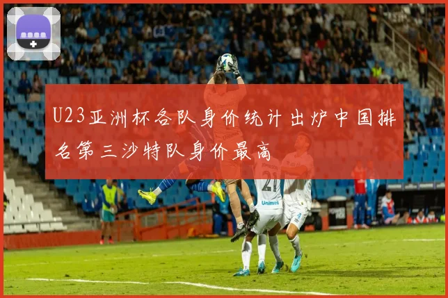 U23亚洲杯各队身价统计出炉中国排名第三沙特队身价最高