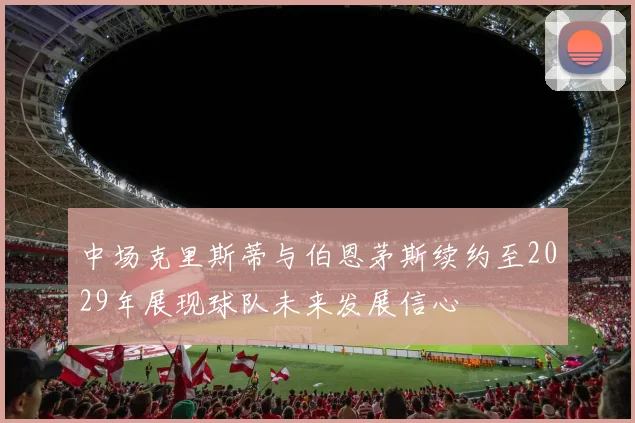 中场克里斯蒂与伯恩茅斯续约至2029年展现球队未来发展信心