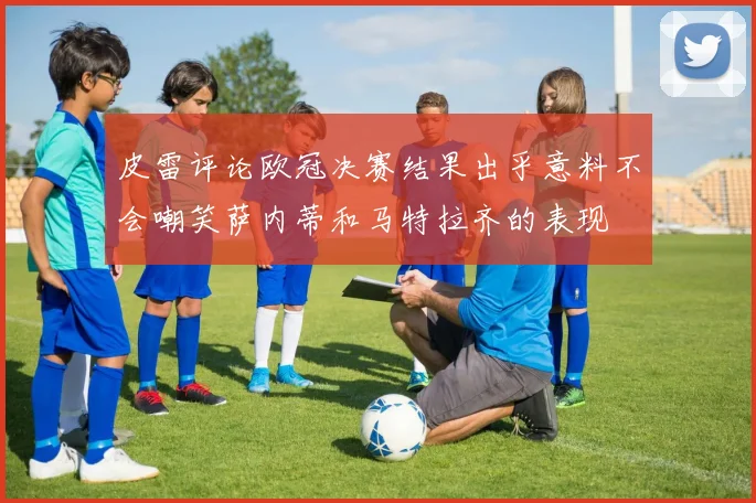 皮雷评论欧冠决赛结果出乎意料不会嘲笑萨内蒂和马特拉齐的表现