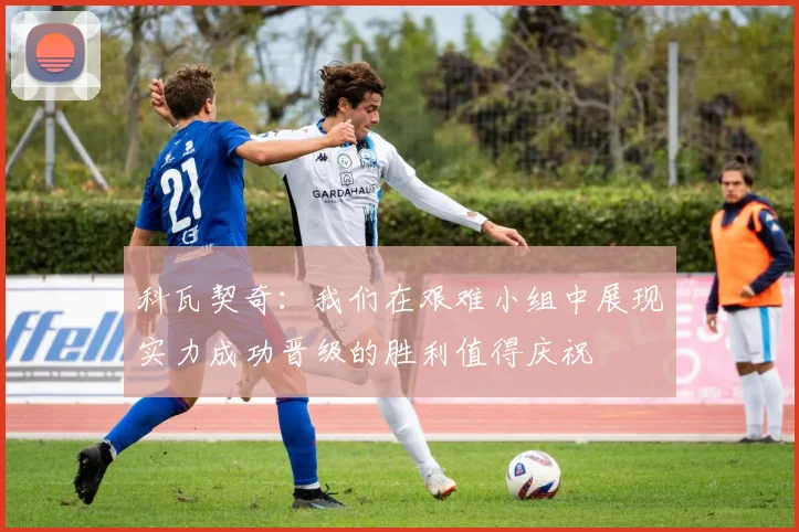 科瓦契奇：我们在艰难小组中展现实力成功晋级的胜利值得庆祝