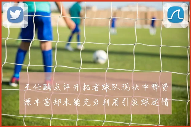 王仕鹏点评开拓者球队现状中锋资源丰富却未能充分利用引发球迷情感交织