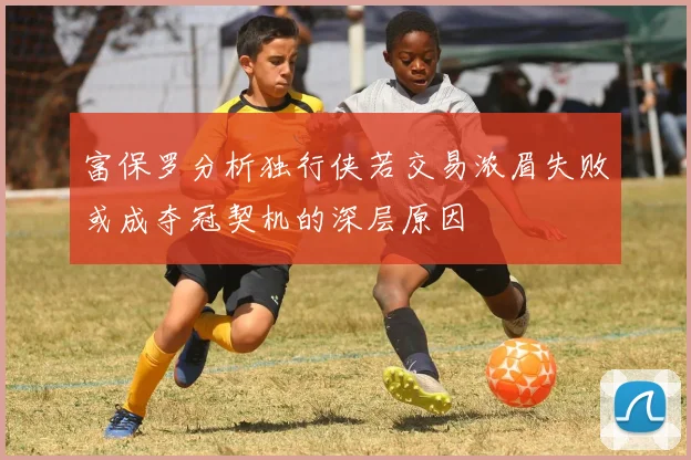 富保罗分析独行侠若交易浓眉失败或成夺冠契机的深层原因
