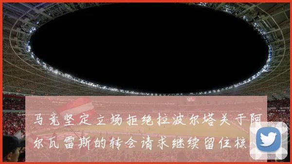 马竞坚定立场拒绝拉波尔塔关于阿尔瓦雷斯的转会请求继续留住核心球员