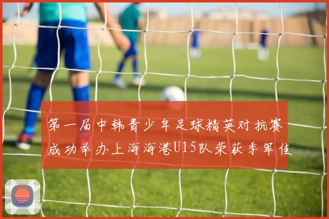 第一届中韩青少年足球精英对抗赛成功举办上海海港U15队荣获季军佳绩