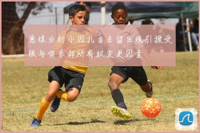 意媒分析小因扎吉去留困境引援受限与俱乐部所有权变更因素