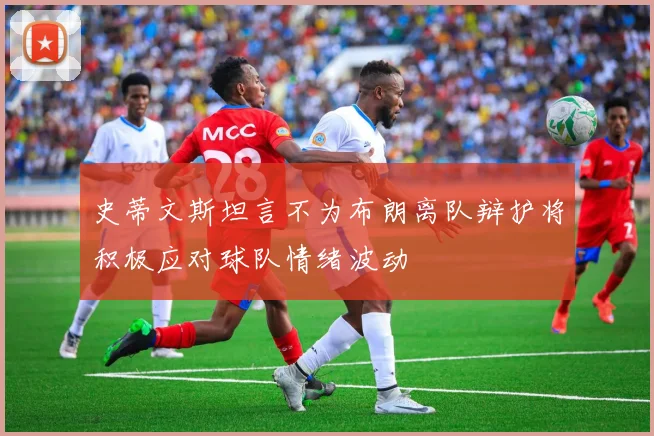 史蒂文斯坦言不为布朗离队辩护将积极应对球队情绪波动