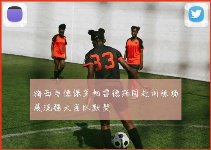 梅西与德保罗帕雷德斯同赴训练场展现强大团队默契
