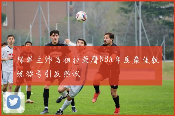 绿军主帅马祖拉荣膺NBA年度最佳教练称号引发热议