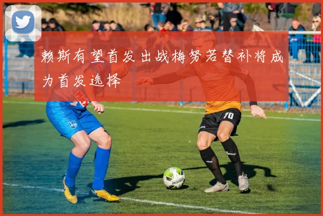 赖斯有望首发出战梅努若替补将成为首发选择