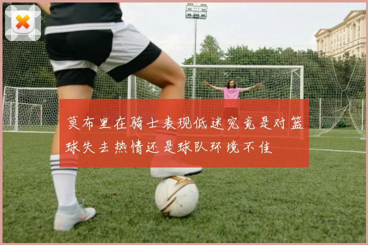 莫布里在骑士表现低迷究竟是对篮球失去热情还是球队环境不佳