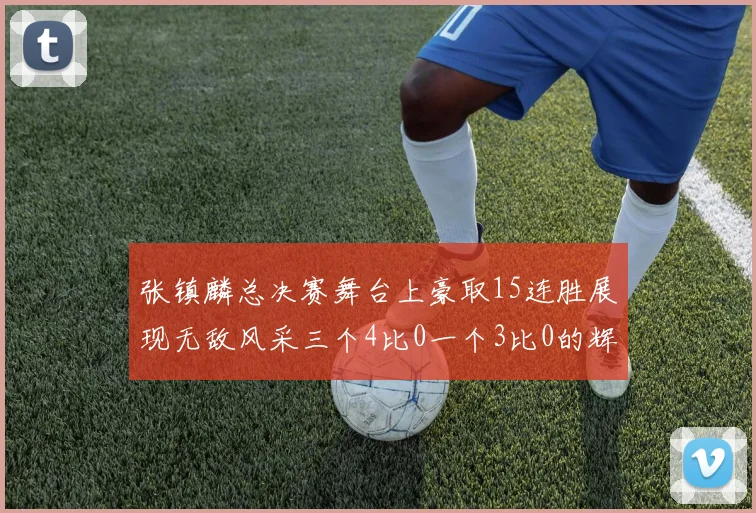 张镇麟总决赛舞台上豪取15连胜展现无敌风采三个4比0一个3比0的辉煌战绩