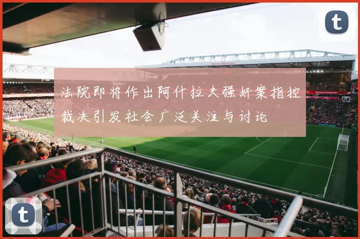 法院即将作出阿什拉夫强奸案指控裁决引发社会广泛关注与讨论