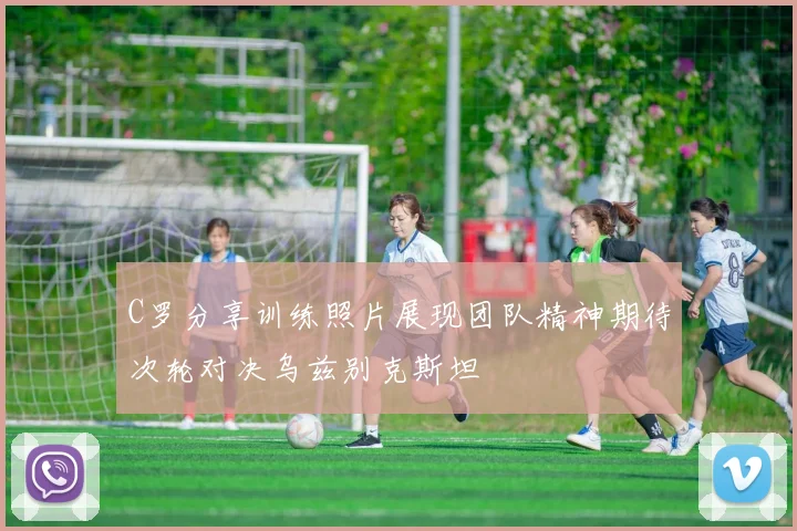 C罗分享训练照片展现团队精神期待次轮对决乌兹别克斯坦