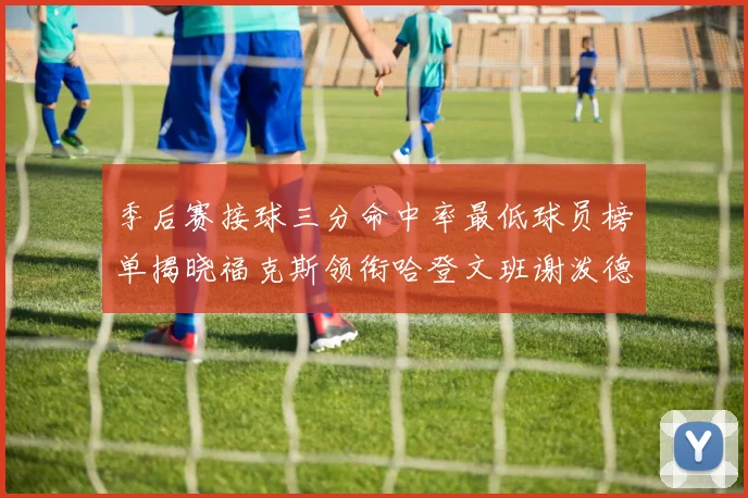 季后赛接球三分命中率最低球员榜单揭晓福克斯领衔哈登文班谢泼德紧随其后