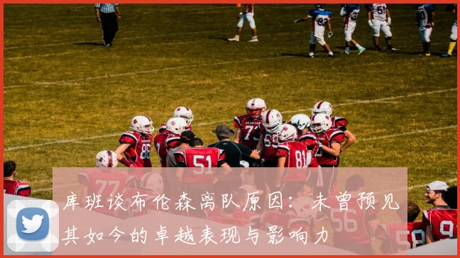 库班谈布伦森离队原因：未曾预见其如今的卓越表现与影响力