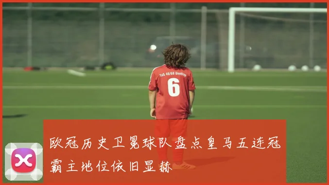 欧冠历史卫冕球队盘点皇马五连冠霸主地位依旧显赫
