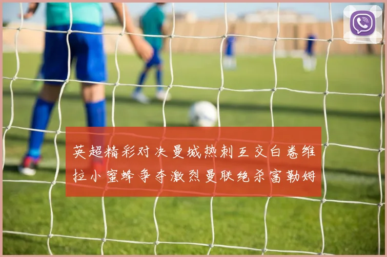 英超精彩对决曼城热刺互交白卷维拉小蜜蜂争夺激烈曼联绝杀富勒姆逆转胜利