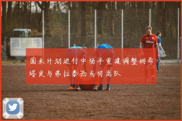 国米计划进行中场半重建调整姆希塔良与弗拉泰西或将离队