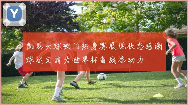 凯恩头球破门热身赛展现状态感谢球迷支持为世界杯备战添动力