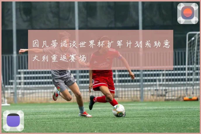 因凡蒂诺谈世界杯扩军计划或助意大利重返赛场