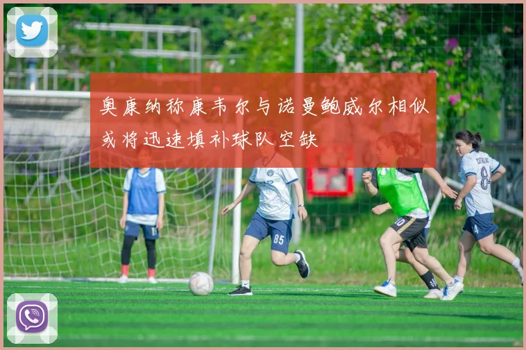 奥康纳称康韦尔与诺曼鲍威尔相似或将迅速填补球队空缺