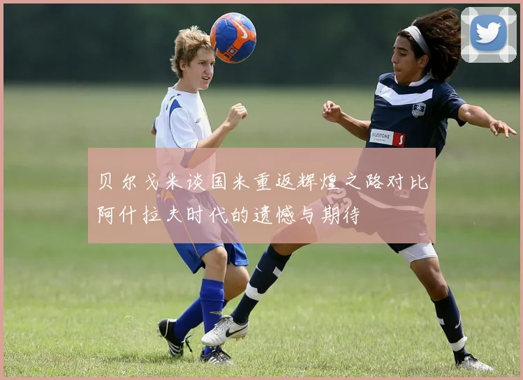 贝尔戈米谈国米重返辉煌之路对比阿什拉夫时代的遗憾与期待