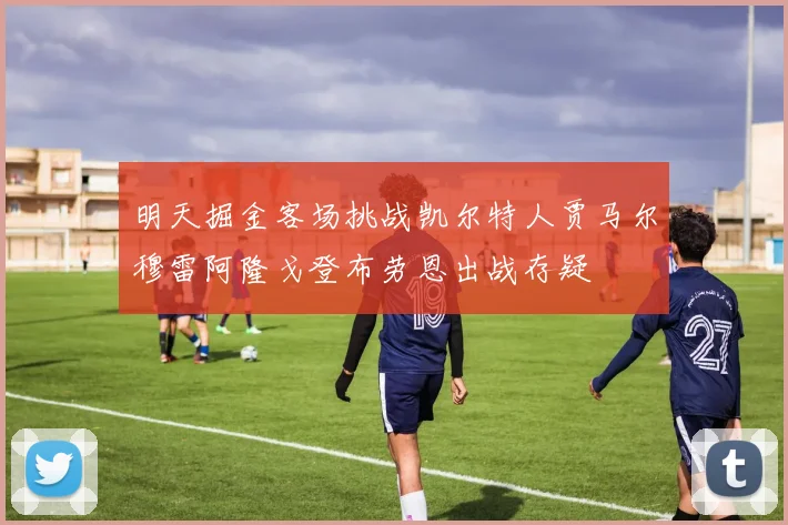 明天掘金客场挑战凯尔特人贾马尔穆雷阿隆戈登布劳恩出战存疑