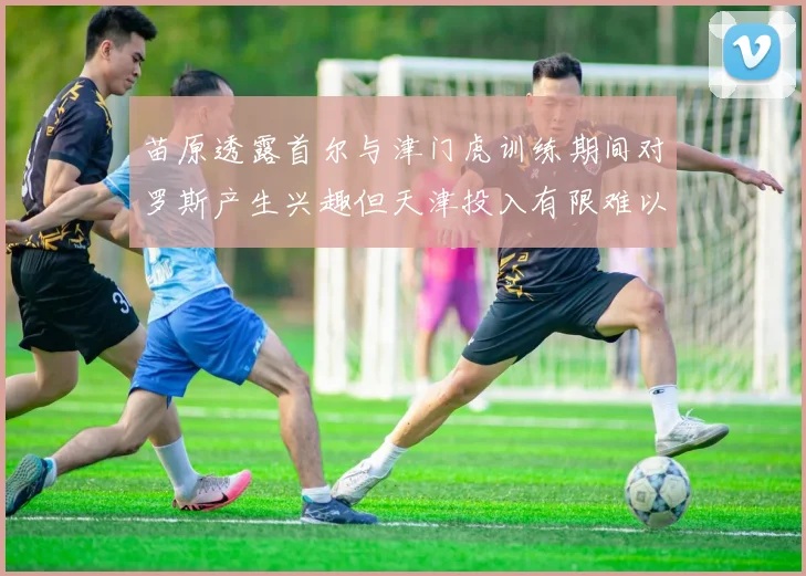 苗原透露首尔与津门虎训练期间对罗斯产生兴趣但天津投入有限难以引进