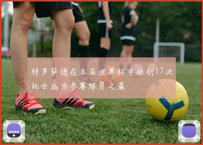 特罗萨德在本届世界杯中独创17次机会成为参赛球员之最